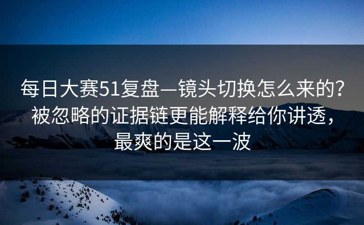每日大赛51复盘—镜头切换怎么来的?被忽略的证据链更能解释给你讲透,最爽的是这一波 每日大赛51复盘—镜头切换怎么来的?被忽略的证据链更能解释给你讲透,最爽的是这一波