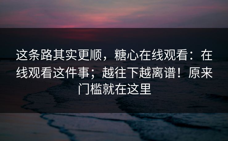 这条路其实更顺,糖心在线观看:在线观看这件事;越往下越离谱!原来门槛就在这里 这条路其实更顺,糖心在线观看:在线观看这件事;越往下越离谱!原来门槛就在这里