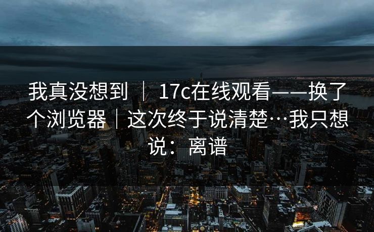 我真没想到 | 17c在线观看——换了个浏览器|这次终于说清楚…我只想说:离谱 我真没想到 | 17c在线观看——换了个浏览器|这次终于说清楚…我只想说:离谱