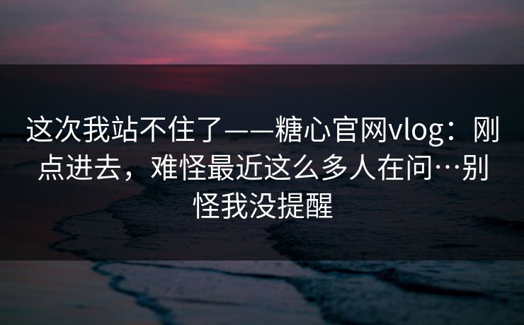 这次我站不住了——糖心官网vlog:刚点进去,难怪最近这么多人在问…别怪我没提醒 这次我站不住了——糖心官网vlog:刚点进去,难怪最近这么多人在问…别怪我没提醒