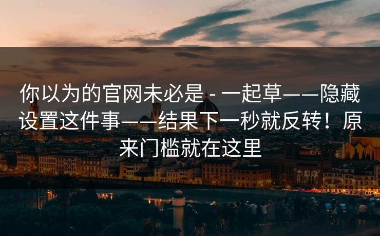你以为的官网未必是 - 一起草——隐藏设置这件事——结果下一秒就反转！原来门槛就在这里
