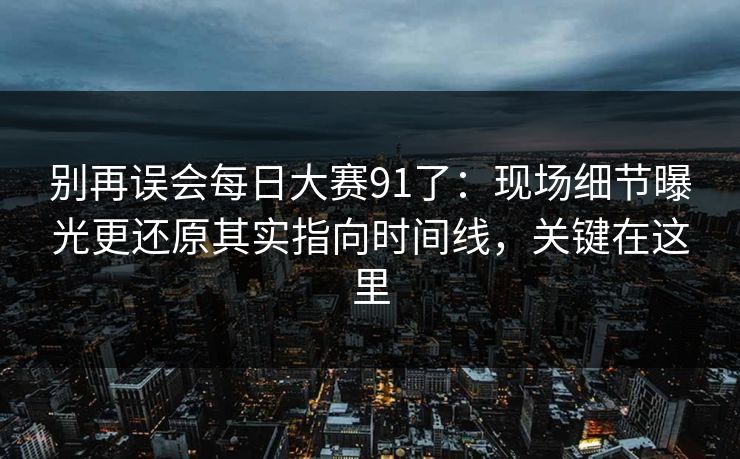 别再误会每日大赛91了：现场细节曝光更还原其实指向时间线，关键在这里