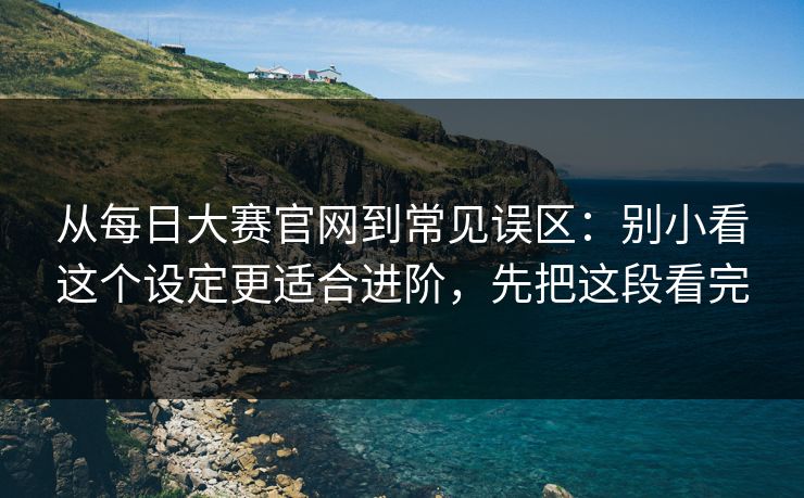 从每日大赛官网到常见误区：别小看这个设定更适合进阶，先把这段看完