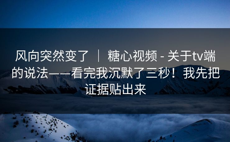 风向突然变了 ｜ 糖心视频 - 关于tv端的说法——看完我沉默了三秒！我先把证据贴出来
